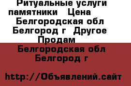 Ритуальные услуги, памятники › Цена ­ 100 - Белгородская обл., Белгород г. Другое » Продам   . Белгородская обл.,Белгород г.